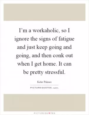 I’m a workaholic, so I ignore the signs of fatigue and just keep going and going, and then conk out when I get home. It can be pretty stressful Picture Quote #1