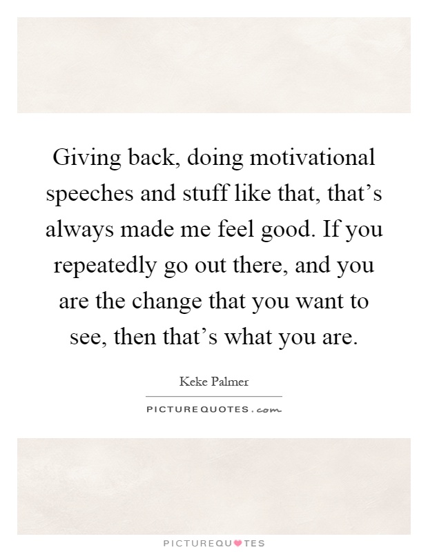 Giving back, doing motivational speeches and stuff like that, that's always made me feel good. If you repeatedly go out there, and you are the change that you want to see, then that's what you are Picture Quote #1