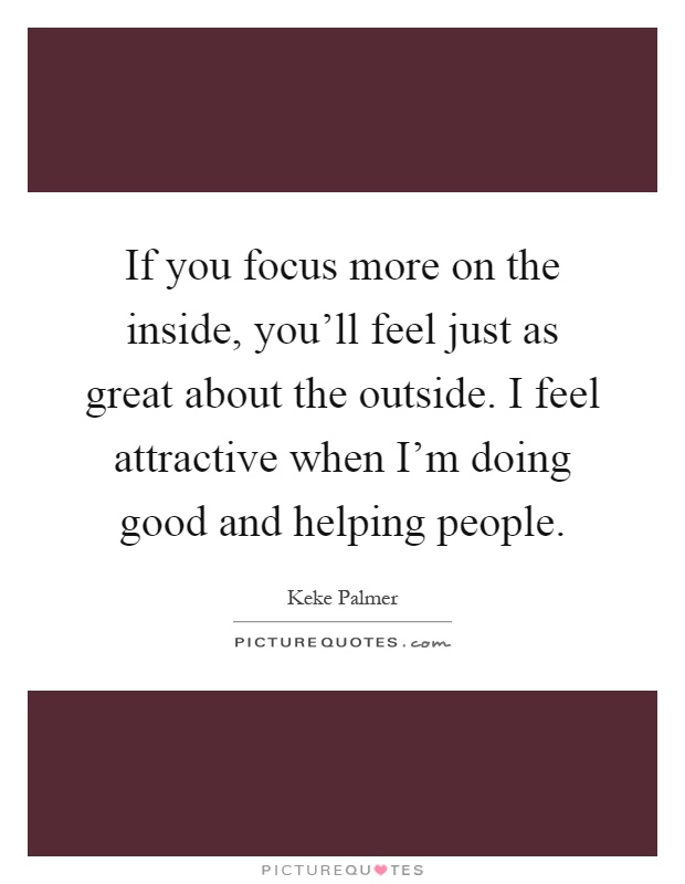 If you focus more on the inside, you'll feel just as great about the outside. I feel attractive when I'm doing good and helping people Picture Quote #1