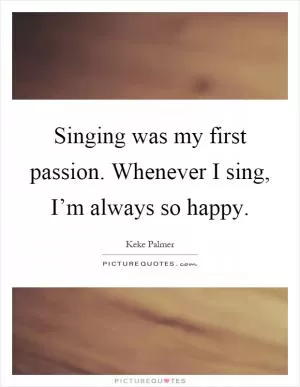 Singing was my first passion. Whenever I sing, I’m always so happy Picture Quote #1