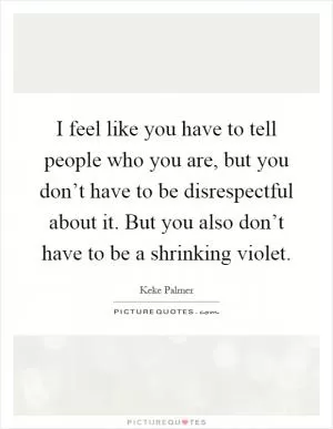 I feel like you have to tell people who you are, but you don’t have to be disrespectful about it. But you also don’t have to be a shrinking violet Picture Quote #1