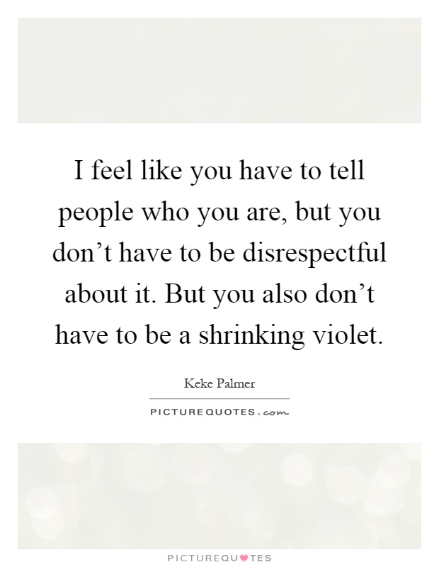 I feel like you have to tell people who you are, but you don't have to be disrespectful about it. But you also don't have to be a shrinking violet Picture Quote #1