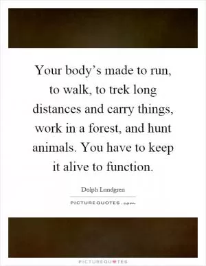 Your body’s made to run, to walk, to trek long distances and carry things, work in a forest, and hunt animals. You have to keep it alive to function Picture Quote #1