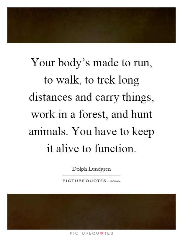 Your body's made to run, to walk, to trek long distances and carry things, work in a forest, and hunt animals. You have to keep it alive to function Picture Quote #1