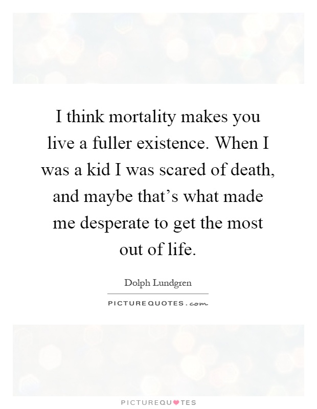 I think mortality makes you live a fuller existence. When I was a kid I was scared of death, and maybe that's what made me desperate to get the most out of life Picture Quote #1
