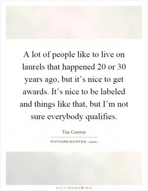 A lot of people like to live on laurels that happened 20 or 30 years ago, but it’s nice to get awards. It’s nice to be labeled and things like that, but I’m not sure everybody qualifies Picture Quote #1