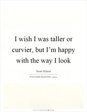I wish I was taller or curvier, but I’m happy with the way I look Picture Quote #1
