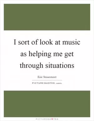 I sort of look at music as helping me get through situations Picture Quote #1