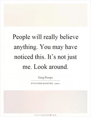People will really believe anything. You may have noticed this. It’s not just me. Look around Picture Quote #1
