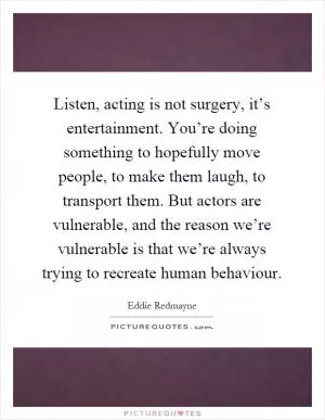 Listen, acting is not surgery, it’s entertainment. You’re doing something to hopefully move people, to make them laugh, to transport them. But actors are vulnerable, and the reason we’re vulnerable is that we’re always trying to recreate human behaviour Picture Quote #1