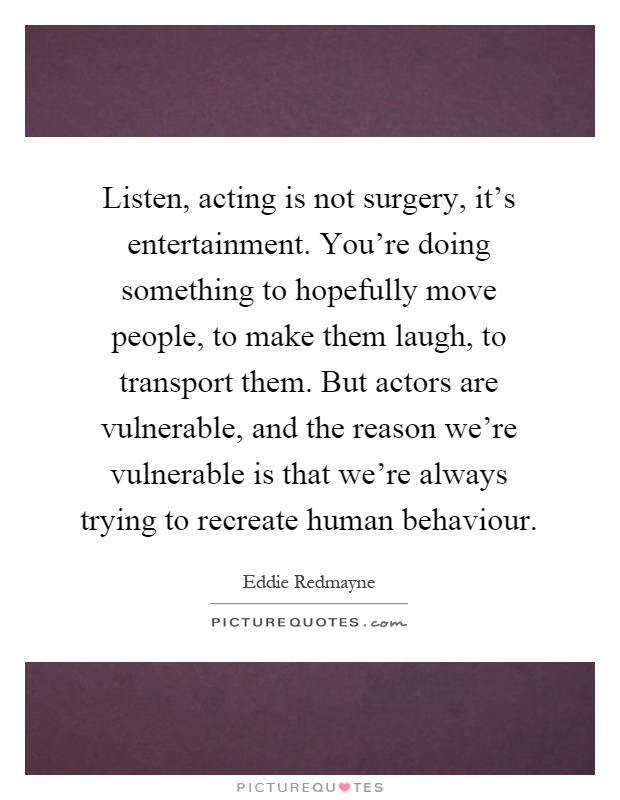 Listen, acting is not surgery, it's entertainment. You're doing something to hopefully move people, to make them laugh, to transport them. But actors are vulnerable, and the reason we're vulnerable is that we're always trying to recreate human behaviour Picture Quote #1