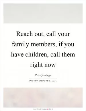Reach out, call your family members, if you have children, call them right now Picture Quote #1