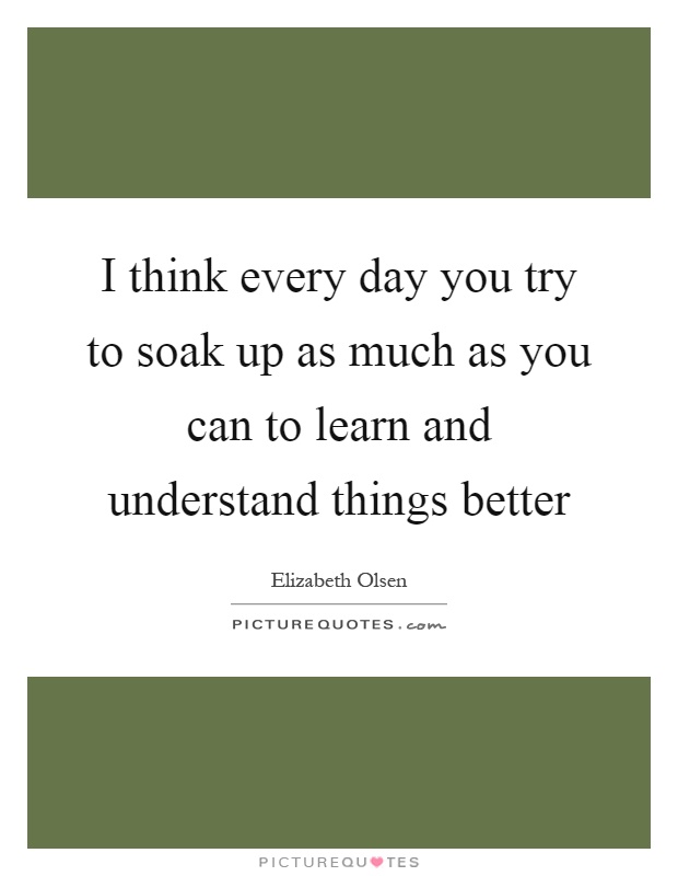 I think every day you try to soak up as much as you can to learn and understand things better Picture Quote #1