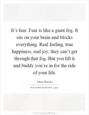 It’s fear. Fear is like a giant fog. It sits on your brain and blocks everything. Real feeling, true happiness, real joy, they can’t get through that fog. But you lift it and buddy you’re in for the ride of your life Picture Quote #1