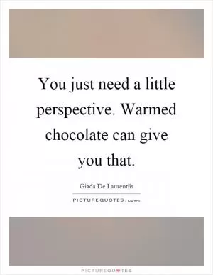You just need a little perspective. Warmed chocolate can give you that Picture Quote #1
