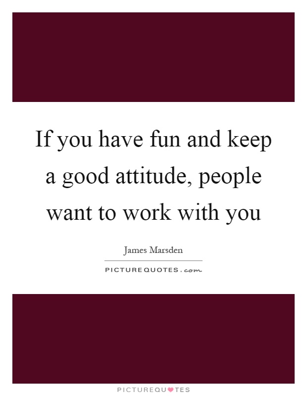 If you have fun and keep a good attitude, people want to work with you Picture Quote #1