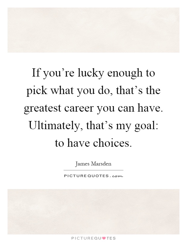 If you're lucky enough to pick what you do, that's the greatest career you can have. Ultimately, that's my goal: to have choices Picture Quote #1