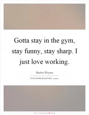 Gotta stay in the gym, stay funny, stay sharp. I just love working Picture Quote #1