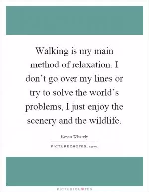 Walking is my main method of relaxation. I don’t go over my lines or try to solve the world’s problems, I just enjoy the scenery and the wildlife Picture Quote #1