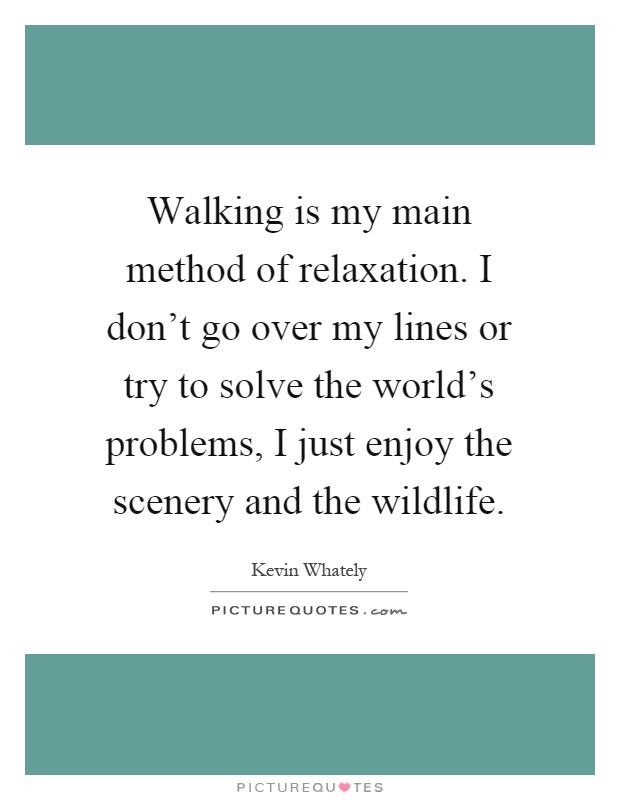 Walking is my main method of relaxation. I don't go over my lines or try to solve the world's problems, I just enjoy the scenery and the wildlife Picture Quote #1