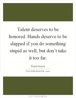 Talent deserves to be honored. Hands deserve to be slapped if you do something stupid as well, but don’t take it too far Picture Quote #1