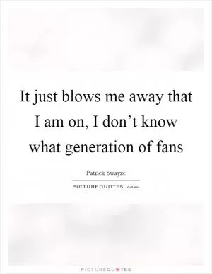 It just blows me away that I am on, I don’t know what generation of fans Picture Quote #1