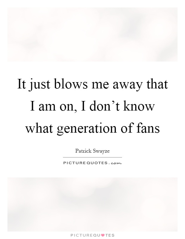 It just blows me away that I am on, I don't know what generation of fans Picture Quote #1