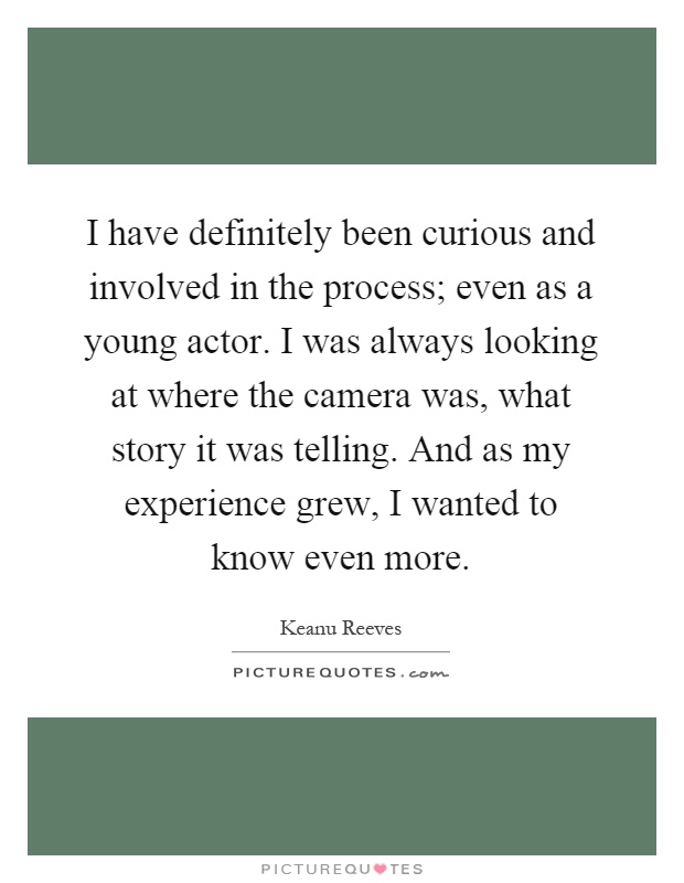 I have definitely been curious and involved in the process; even as a young actor. I was always looking at where the camera was, what story it was telling. And as my experience grew, I wanted to know even more Picture Quote #1