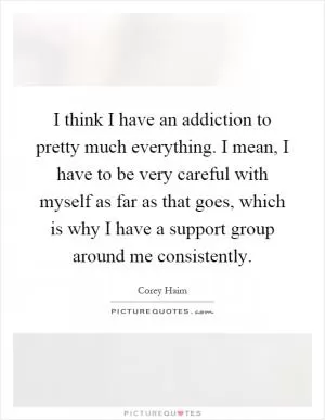 I think I have an addiction to pretty much everything. I mean, I have to be very careful with myself as far as that goes, which is why I have a support group around me consistently Picture Quote #1