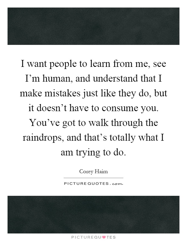 I want people to learn from me, see I'm human, and understand that I make mistakes just like they do, but it doesn't have to consume you. You've got to walk through the raindrops, and that's totally what I am trying to do Picture Quote #1