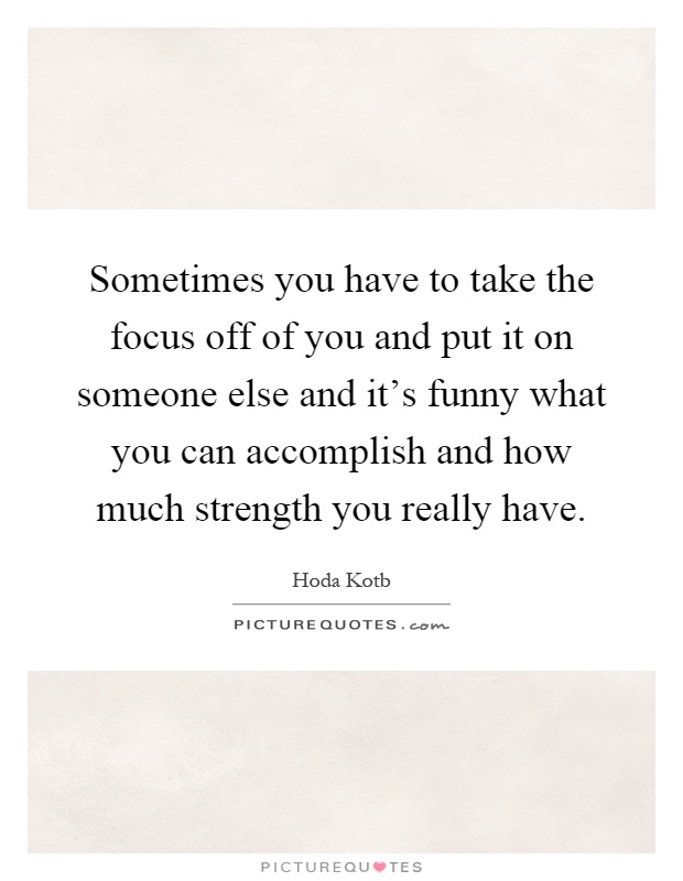 Sometimes you have to take the focus off of you and put it on someone else and it's funny what you can accomplish and how much strength you really have Picture Quote #1
