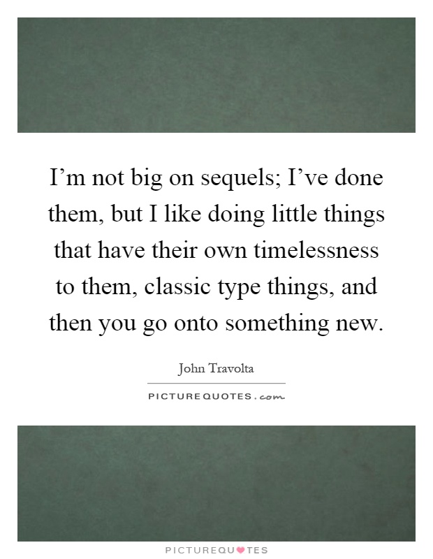 I'm not big on sequels; I've done them, but I like doing little things that have their own timelessness to them, classic type things, and then you go onto something new Picture Quote #1