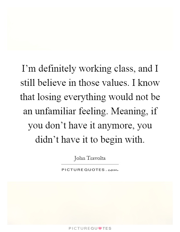 I'm definitely working class, and I still believe in those values. I know that losing everything would not be an unfamiliar feeling. Meaning, if you don't have it anymore, you didn't have it to begin with Picture Quote #1
