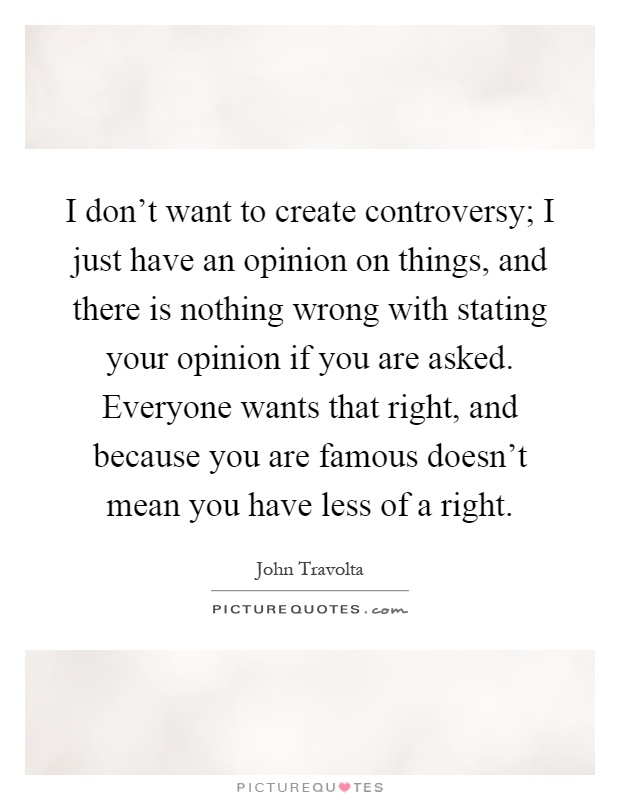 I don't want to create controversy; I just have an opinion on things, and there is nothing wrong with stating your opinion if you are asked. Everyone wants that right, and because you are famous doesn't mean you have less of a right Picture Quote #1