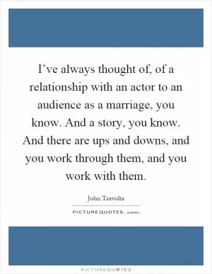 I’ve always thought of, of a relationship with an actor to an audience as a marriage, you know. And a story, you know. And there are ups and downs, and you work through them, and you work with them Picture Quote #1