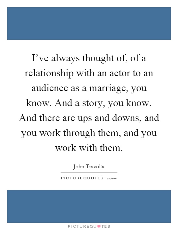 I've always thought of, of a relationship with an actor to an audience as a marriage, you know. And a story, you know. And there are ups and downs, and you work through them, and you work with them Picture Quote #1