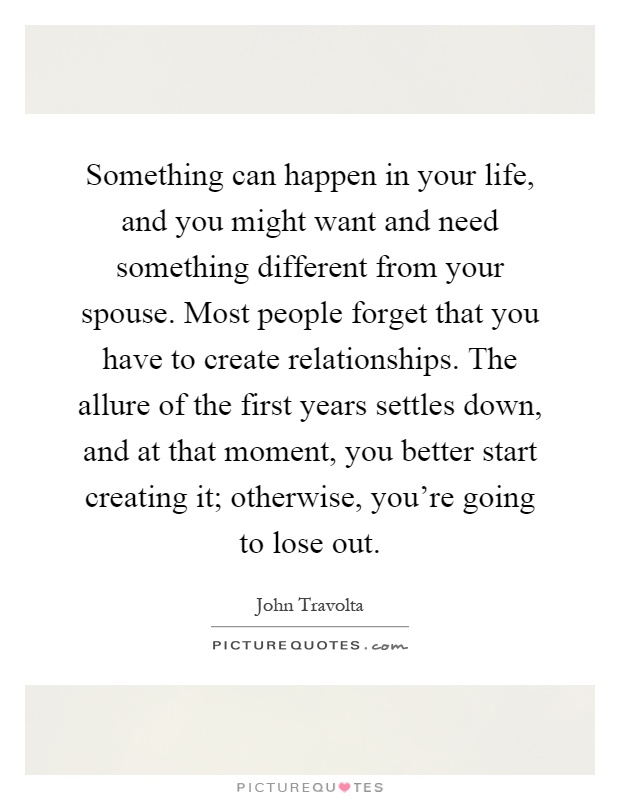 Something can happen in your life, and you might want and need something different from your spouse. Most people forget that you have to create relationships. The allure of the first years settles down, and at that moment, you better start creating it; otherwise, you're going to lose out Picture Quote #1
