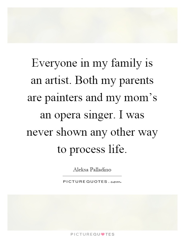 Everyone in my family is an artist. Both my parents are painters and my mom's an opera singer. I was never shown any other way to process life Picture Quote #1