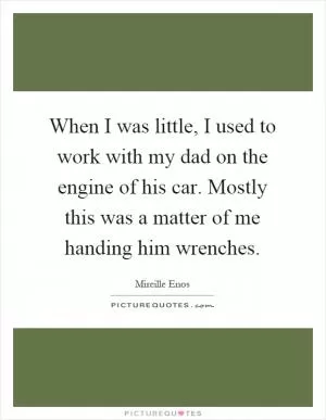 When I was little, I used to work with my dad on the engine of his car. Mostly this was a matter of me handing him wrenches Picture Quote #1