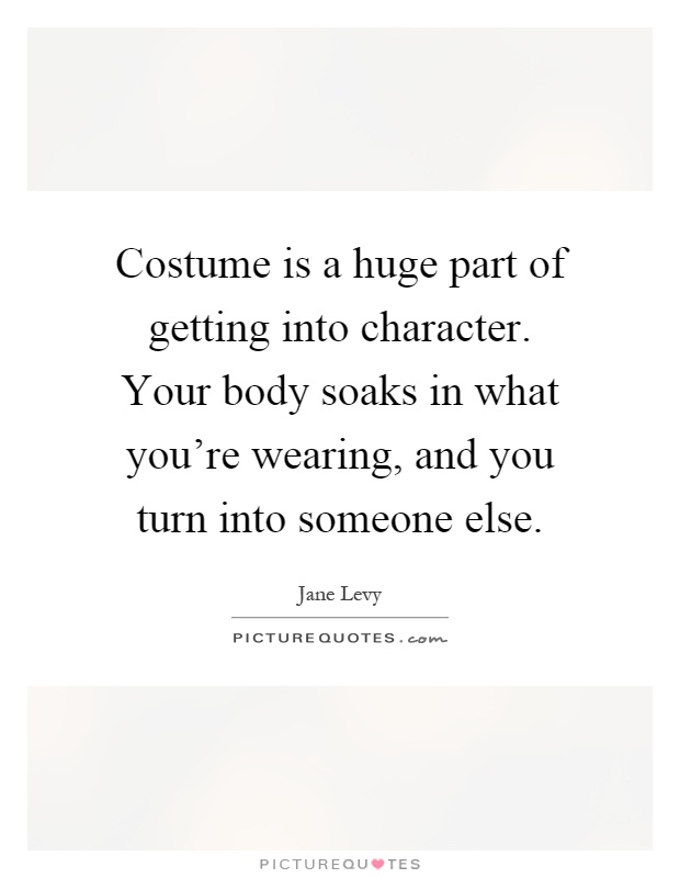 Costume is a huge part of getting into character. Your body soaks in what you're wearing, and you turn into someone else Picture Quote #1