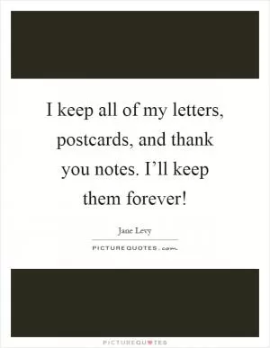 I keep all of my letters, postcards, and thank you notes. I’ll keep them forever! Picture Quote #1
