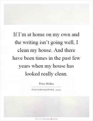 If I’m at home on my own and the writing isn’t going well, I clean my house. And there have been times in the past few years when my house has looked really clean Picture Quote #1