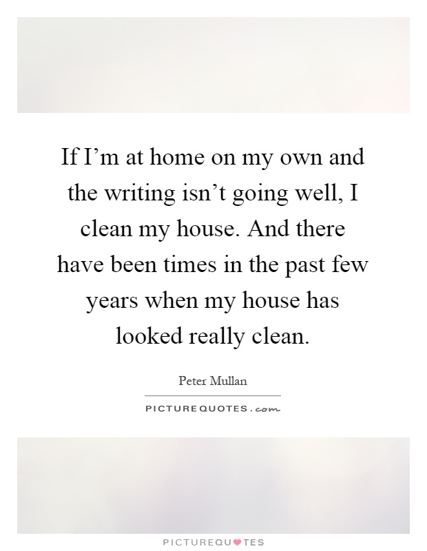 If I'm at home on my own and the writing isn't going well, I clean my house. And there have been times in the past few years when my house has looked really clean Picture Quote #1