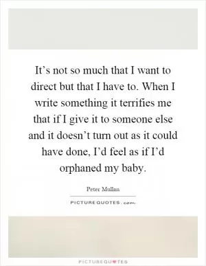It’s not so much that I want to direct but that I have to. When I write something it terrifies me that if I give it to someone else and it doesn’t turn out as it could have done, I’d feel as if I’d orphaned my baby Picture Quote #1