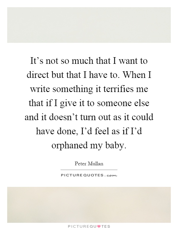 It's not so much that I want to direct but that I have to. When I write something it terrifies me that if I give it to someone else and it doesn't turn out as it could have done, I'd feel as if I'd orphaned my baby Picture Quote #1