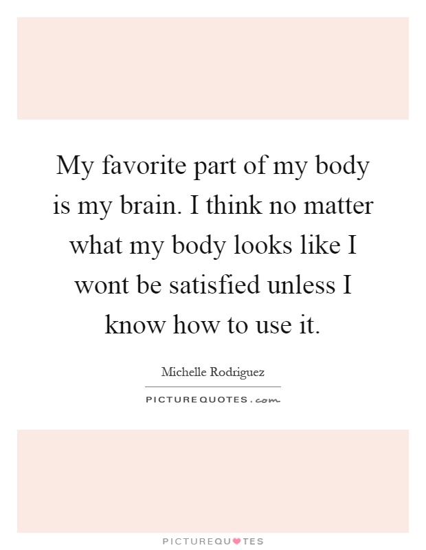 My favorite part of my body is my brain. I think no matter what my body looks like I wont be satisfied unless I know how to use it Picture Quote #1