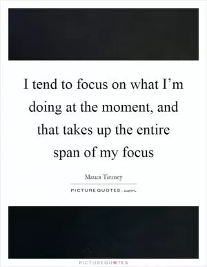 I tend to focus on what I’m doing at the moment, and that takes up the entire span of my focus Picture Quote #1