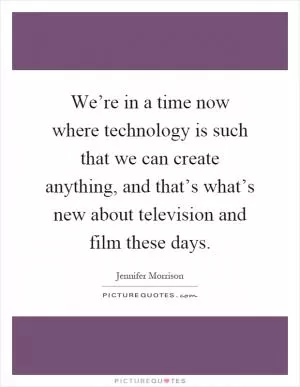 We’re in a time now where technology is such that we can create anything, and that’s what’s new about television and film these days Picture Quote #1