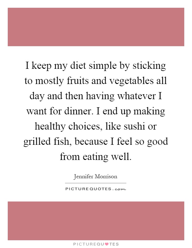 I keep my diet simple by sticking to mostly fruits and vegetables all day and then having whatever I want for dinner. I end up making healthy choices, like sushi or grilled fish, because I feel so good from eating well Picture Quote #1