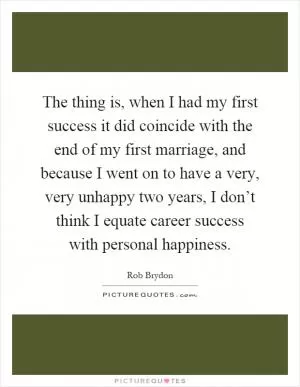 The thing is, when I had my first success it did coincide with the end of my first marriage, and because I went on to have a very, very unhappy two years, I don’t think I equate career success with personal happiness Picture Quote #1